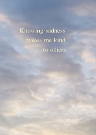 Knowing sadness makes me kind to others.